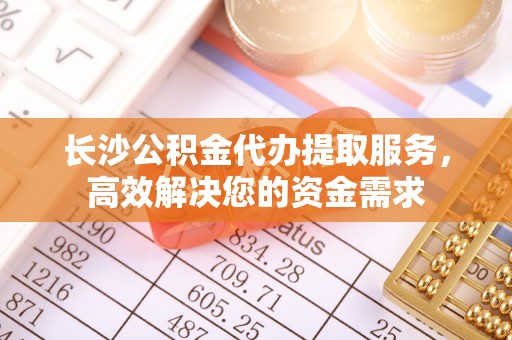 崁顶长沙公积金代办提取服务，高效解决您的资金需求
