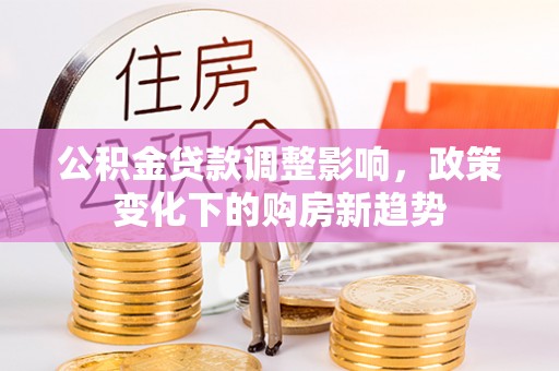 崁顶公积金贷款调整影响，政策变化下的购房新趋势