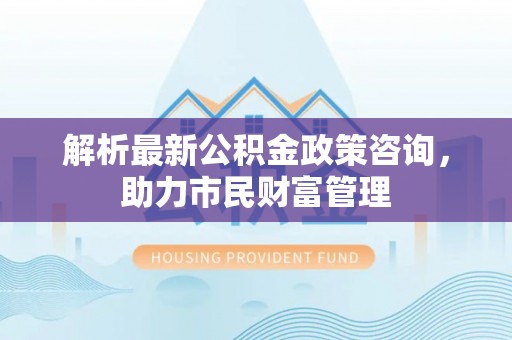 崁顶解析最新公积金政策咨询，助力市民财富管理