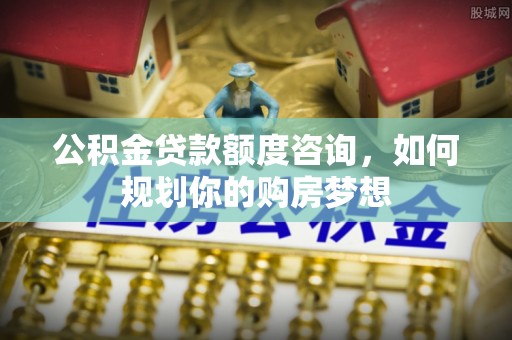 崁顶公积金贷款额度咨询，如何规划你的购房梦想