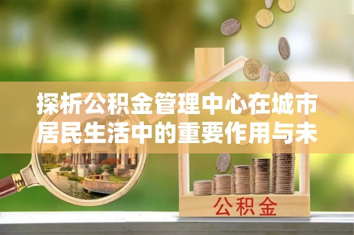 崁顶探析公积金管理中心在城市居民生活中的重要作用与未来发展趋势