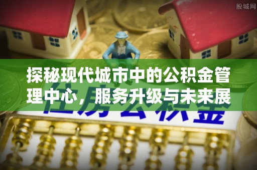 崁顶探秘现代城市中的公积金管理中心，服务升级与未来展望