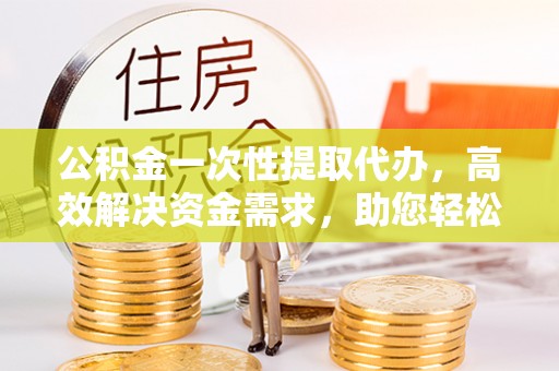 崁顶公积金一次性提取代办，高效解决资金需求，助您轻松应对生活难题